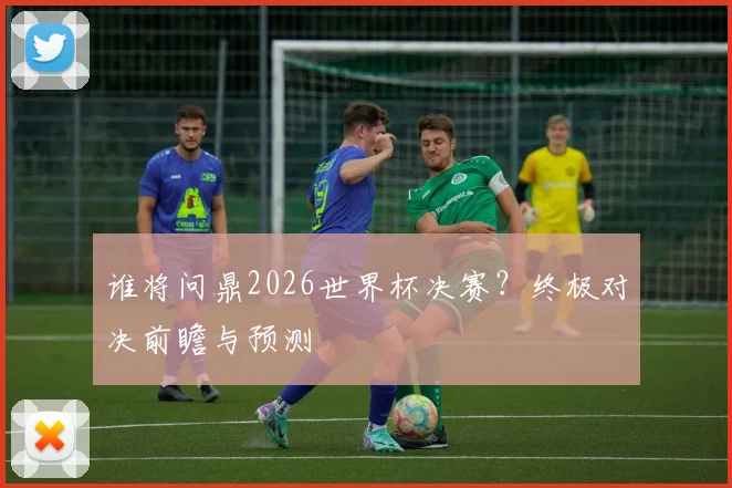 谁将问鼎2026世界杯决赛？终极对决前瞻与预测