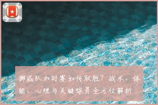 挪威队加时赛如何取胜?战术、体能、心理与关键球员全方位解析