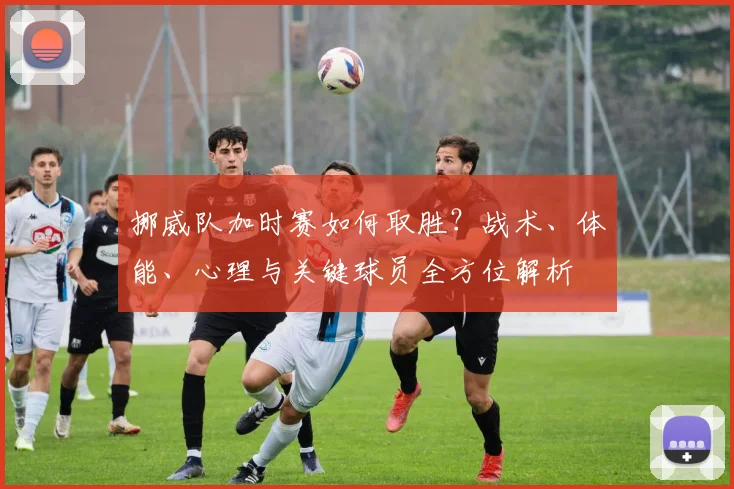 挪威队加时赛如何取胜？战术、体能、心理与关键球员全方位解析