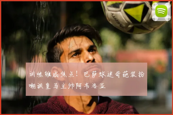 训练锥成焦点!巴萨球迷奇葩装扮嘲讽皇马主帅阿韦洛亚