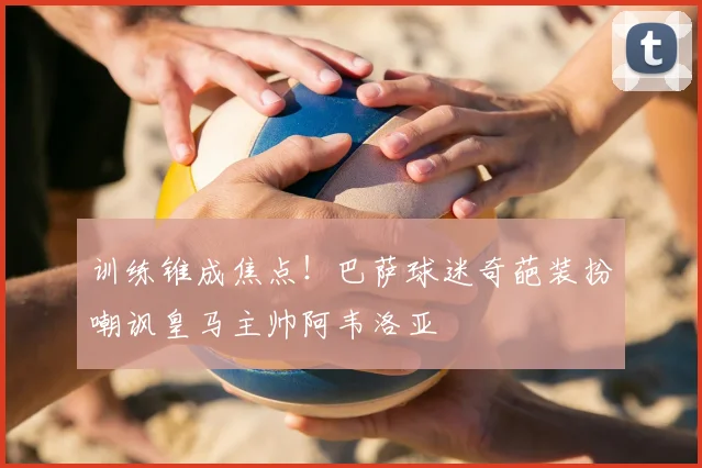 训练锥成焦点！巴萨球迷奇葩装扮嘲讽皇马主帅阿韦洛亚