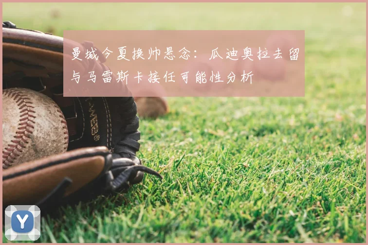 曼城今夏换帅悬念：瓜迪奥拉去留与马雷斯卡接任可能性分析