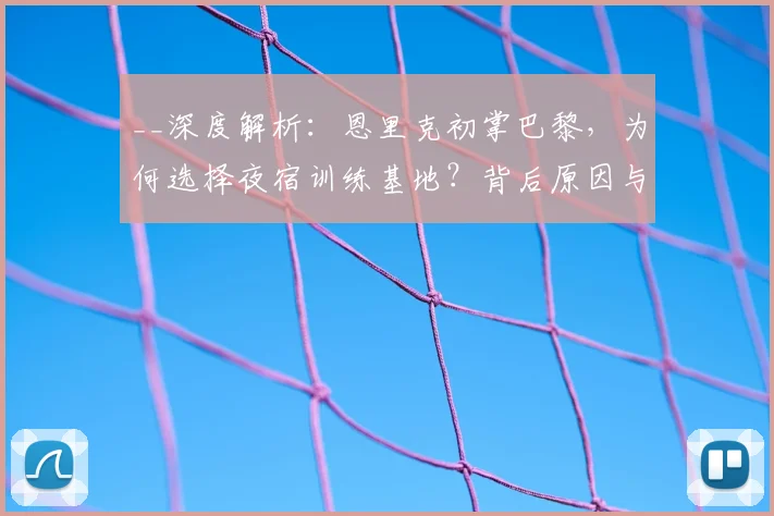 __深度解析:恩里克初掌巴黎,为何选择夜宿训练基地?背后原因与执教哲学__