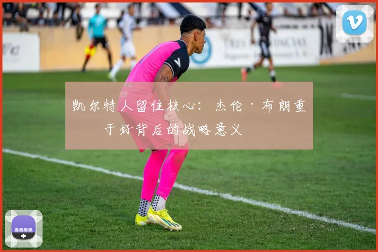 凯尔特人留住核心：杰伦·布朗重修于好背后的战略意义